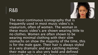 R&B
The most continuous iconography that is
frequently used in most music video’s is
voyeurism, often of women. The woman in
these music video’s are shown wearing little to
no clothes. Women are often shown to be
wearing minimal clothing with their slim
stomachs on show the majority of the time, this
is for the male gaze. Their hair is always styled
in a very dramatic and eye catching manner,
their make up is also very bold and defined
 