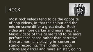 ROCK
Most rock videos tend to be the opposite
of pop videos, in that the colour and the
mis en scene differ a great deals. Rock
video are more darker and more heavier.
Music videos of this genre tend to be more
performance based rather than narrative,
they are normally playing in concert or
studio recording. The lighting in rock
videos are darker and more sinister, going
 