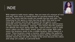 INDIE
With regard to indie music videos, they are more of a mixture of rock
and pop. Indie music in mainly based on narrative based of any
genre, the music and the visuals are usually low key and calm. The
colouring for this genre is more low key as well, they tend to use
more dark colours and the whole layout for this genre is just
generally more slow and calm. Indie bands usually use natural tones
as they connote something “average”. This means that the audience
can identify the music being indie pop. Typical colours used in indie
music videos are often black, brown, green and orange. With indie
music the locations tends to be a simple location, liken a beach or a
street. These locations create a mystery, which makes the audience
focus on the performance. By having locations that the audience can
identify means they are able to relate to the artist because the videos
and songs are usually at a personal level.
 