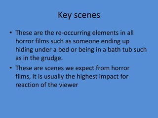 Key scenes
• These are the re-occurring elements in all
horror films such as someone ending up
hiding under a bed or being in a bath tub such
as in the grudge.
• These are scenes we expect from horror
films, it is usually the highest impact for
reaction of the viewer

 