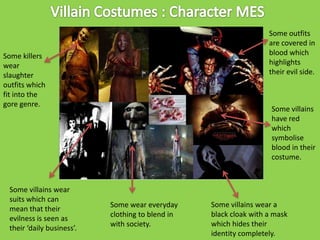 Some outfits
are covered in
blood which
highlights
their evil side.

Some killers
wear
slaughter
outfits which
fit into the
gore genre.

Some villains wear
suits which can
mean that their
evilness is seen as
their ‘daily business’.

Some villains
have red
which
symbolise
blood in their
costume.

Some wear everyday
clothing to blend in
with society.

Some villains wear a
black cloak with a mask
which hides their
identity completely.

 