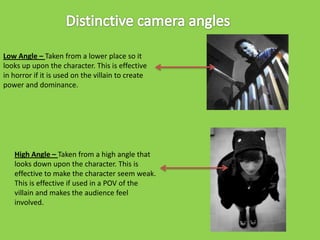 Low Angle – Taken from a lower place so it
looks up upon the character. This is effective
in horror if it is used on the villain to create
power and dominance.

High Angle – Taken from a high angle that
looks down upon the character. This is
effective to make the character seem weak.
This is effective if used in a POV of the
villain and makes the audience feel
involved.

 