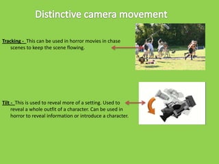Tracking - This can be used in horror movies in chase
scenes to keep the scene flowing.

Tilt - This is used to reveal more of a setting. Used to
reveal a whole outfit of a character. Can be used in
horror to reveal information or introduce a character.

 
