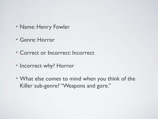 • Name: Henry Fowler
• Genre: Horror
• Correct or Incorrect: Incorrect
• Incorrect why? Horror
• What else comes to mind when you think of the
Killer sub-genre? “Weapons and gore.”
 