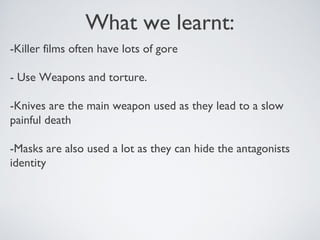 What we learnt:
-Killer films often have lots of gore
- Use Weapons and torture.
-Knives are the main weapon used as they lead to a slow
painful death
-Masks are also used a lot as they can hide the antagonists
identity
 