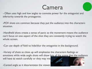 Camera
- Often uses high and low angles to connote power for the antagonist and
inferiority towards the protagonist.
-POV shots are common because they put the audience into the characters
situation.
-Handheld shots create a sense of panic as the movement means the audience
can’t focus on one aspect of the shot they are constantly trying to watch the
whole screen.
-Can use depth of field to hide/blur the antagonist in the background.
-Variety of shots as close up will emphasise the characters feelings or
emotions while wide angle shots will show lots of the scene that the audience
will have to watch carefully or they may miss something.
-Canted angle as it disorientates the viewer.
 