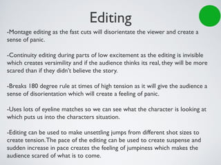 Editing
-Montage editing as the fast cuts will disorientate the viewer and create a
sense of panic.
-Continuity editing during parts of low excitement as the editing is invisible
which creates versimility and if the audience thinks its real, they will be more
scared than if they didn’t believe the story.
-Breaks 180 degree rule at times of high tension as it will give the audience a
sense of disorientation which will create a feeling of panic.
-Uses lots of eyeline matches so we can see what the character is looking at
which puts us into the characters situation.
-Editing can be used to make unsettling jumps from different shot sizes to
create tension.The pace of the editing can be used to create suspense and
sudden increase in pace creates the feeling of jumpiness which makes the
audience scared of what is to come.
 