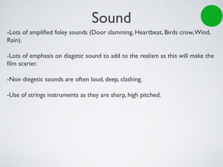 Sound
-Lots of amplified foley sounds (Door slamming, Heartbeat, Birds crow,Wind,
Rain).
-Lots of emphasis on diagetic sound to add to the realism as this will make the
film scarier.
-Non diegetic sounds are often loud, deep, clashing.
-Use of strings instruments as they are sharp, high pitched.
 