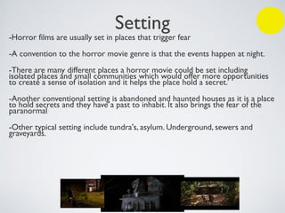 Setting
-Horror films are usually set in places that trigger fear
-A convention to the horror movie genre is that the events happen at night.
-There are many different places a horror movie could be set including
isolated places and small communities which would offer more opportunities
to create a sense of isolation and it helps the place hold a secret.
-Another conventional setting is abandoned and haunted houses as it is a place
to hold secrets and they have a past to inhabit. It also brings the fear of the
paranormal
-Other typical setting include tundra's, asylum. Underground, sewers and
graveyards.
 