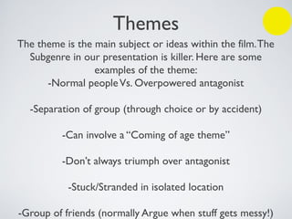 Themes
The theme is the main subject or ideas within the film.The
Subgenre in our presentation is killer. Here are some
examples of the theme:
-Normal peopleVs. Overpowered antagonist
-Separation of group (through choice or by accident)
-Can involve a “Coming of age theme”
-Don’t always triumph over antagonist
-Stuck/Stranded in isolated location
-Group of friends (normally Argue when stuff gets messy!)
 