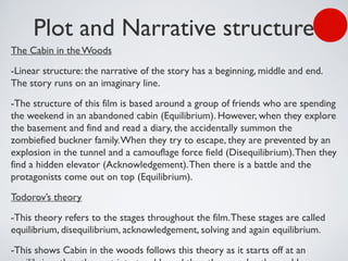 Plot and Narrative structure
The Cabin in theWoods
-Linear structure: the narrative of the story has a beginning, middle and end.
The story runs on an imaginary line.
-The structure of this film is based around a group of friends who are spending
the weekend in an abandoned cabin (Equilibrium). However, when they explore
the basement and find and read a diary, the accidentally summon the
zombiefied buckner family.When they try to escape, they are prevented by an
explosion in the tunnel and a camouflage force field (Disequilibrium).Then they
find a hidden elevator (Acknowledgement).Then there is a battle and the
protagonists come out on top (Equilibrium).
Todorov’s theory
-This theory refers to the stages throughout the film.These stages are called
equilibrium, disequilibrium, acknowledgement, solving and again equilibrium.
-This shows Cabin in the woods follows this theory as it starts off at an
 