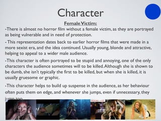 Character
FemaleVictim:
-There is almost no horror film without a female victim, as they are portrayed
as being vulnerable and in need of protection.
- This representation dates back to earlier horror films that were made in a
more sexist era, and the idea continued. Usually young, blonde and attractive,
helping to appeal to a wider male audience.
-This character is often portrayed to be stupid and annoying, one of the only
characters the audience sometimes will to be killed.Although she is shown to
be dumb, she isn’t typically the first to be killed, but when she is killed, it is
usually gruesome or graphic.
-This character helps to build up suspense in the audience, as her behaviour
often puts them on edge, and whenever she jumps, even if unnecessary, they
jump too.
 
