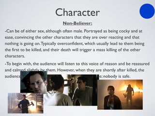 Character
Non-Believer:
-Can be of either sex, although often male. Portrayed as being cocky and at
ease, convincing the other characters that they are over reacting and that
nothing is going on.Typically overconfident, which usually lead to them being
the first to be killed, and their death will trigger a mass killing of the other
characters.
-To begin with, the audience will listen to this voice of reason and be reassured
and calmed slightly by them. However, when they are shortly after killed, the
audience will panic and all sense of security has gone; nobody is safe.
 
