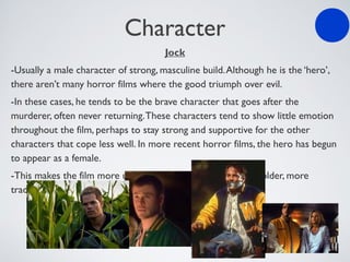 Character
Jock
-Usually a male character of strong, masculine build.Although he is the ‘hero’,
there aren’t many horror films where the good triumph over evil.
-In these cases, he tends to be the brave character that goes after the
murderer, often never returning.These characters tend to show little emotion
throughout the film, perhaps to stay strong and supportive for the other
characters that cope less well. In more recent horror films, the hero has begun
to appear as a female.
-This makes the film more unpredictable, and challenges the older, more
traditional conventions.
 