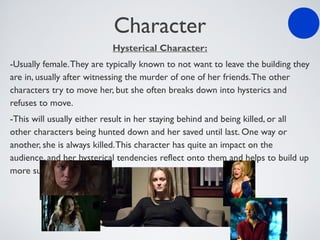 Character
Hysterical Character:
-Usually female.They are typically known to not want to leave the building they
are in, usually after witnessing the murder of one of her friends.The other
characters try to move her, but she often breaks down into hysterics and
refuses to move.
-This will usually either result in her staying behind and being killed, or all
other characters being hunted down and her saved until last. One way or
another, she is always killed.This character has quite an impact on the
audience, and her hysterical tendencies reflect onto them and helps to build up
more suspense.
 