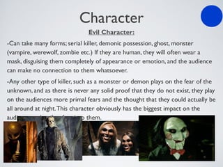 Character
Evil Character:
-Can take many forms; serial killer, demonic possession, ghost, monster
(vampire, werewolf, zombie etc.) If they are human, they will often wear a
mask, disguising them completely of appearance or emotion, and the audience
can make no connection to them whatsoever.
-Any other type of killer, such as a monster or demon plays on the fear of the
unknown, and as there is never any solid proof that they do not exist, they play
on the audiences more primal fears and the thought that they could actually be
all around at night.This character obviously has the biggest impact on the
audience and strikes fear into them.
 