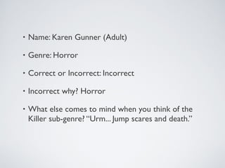 • Name: Karen Gunner (Adult)
• Genre: Horror
• Correct or Incorrect: Incorrect
• Incorrect why? Horror
• What else comes to mind when you think of the
Killer sub-genre? “Urm... Jump scares and death.”
 