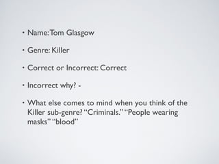 • Name:Tom Glasgow
• Genre: Killer
• Correct or Incorrect: Correct
• Incorrect why? -
• What else comes to mind when you think of the
Killer sub-genre? “Criminals.” “People wearing
masks” “blood”
 