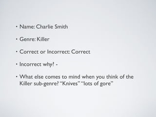 • Name: Charlie Smith
• Genre: Killer
• Correct or Incorrect: Correct
• Incorrect why? -
• What else comes to mind when you think of the
Killer sub-genre? “Knives” “lots of gore”
 