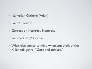 • Name: Ian Gathern (Adult)
• Genre: Horror
• Correct or Incorrect: Incorrect
• Incorrect why? Horror
• What else comes to mind when you think of the
Killer sub-genre? “Gore and torture.”
 