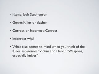 • Name: Josh Stephenson
• Genre: Killer or slasher
• Correct or Incorrect: Correct
• Incorrect why? -
• What else comes to mind when you think of the
Killer sub-genre? “Victim and Hero.” “Weapons,
especially knives”
 