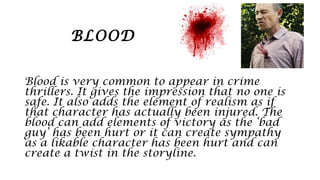 BLOOD
Blood is very common to appear in crime
thrillers. It gives the impression that no one is
safe. It also adds the element of realism as if
that character has actually been injured. The
blood can add elements of victory as the ‘bad
guy’ has been hurt or it can create sympathy
as a likable character has been hurt and can
create a twist in the storyline.
 
