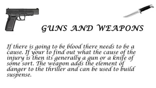 GUNS AND WEAPONS
If there is going to be blood there needs to be a
cause. If your to find out what the cause of the
injury is then its generally a gun or a knife of
some sort. The weapon adds the element of
danger to the thriller and can be used to build
suspense.
 