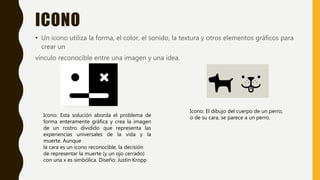 ICONO
• Un icono utiliza la forma, el color, el sonido, la textura y otros elementos gráficos para
crear un
vínculo reconocible entre una imagen y una idea.
Icono: Esta solución aborda el problema de
forma enteramente gráfica y crea la imagen
de un rostro dividido que representa las
experiencias universales de la vida y la
muerte. Aunque
la cara es un icono reconocible, la decisión
de representar la muerte (y un ojo cerrado)
con una x es simbólica. Diseño: Justin Kropp
Icono: El dibujo del cuerpo de un perro,
o de su cara, se parece a un perro.
 