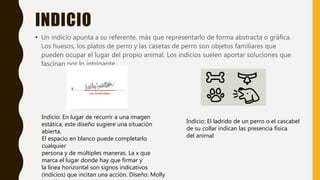INDICIO
• Un indicio apunta a su referente, más que representarlo de forma abstracta o gráfica.
Los huesos, los platos de perro y las casetas de perro son objetos familiares que
pueden ocupar el lugar del propio animal. Los indicios suelen aportar soluciones que
fascinan por lo intrigante.
Indicio: El ladrido de un perro o el cascabel
de su collar indican las presencia física
del animal
Indicio: En lugar de recurrir a una imagen
estática, este diseño sugiere una situación
abierta.
El espacio en blanco puede completarlo
cualquier
persona y de múltiples maneras. La x que
marca el lugar donde hay que firmar y
la línea horizontal son signos indicativos
(indicios) que incitan una acción. Diseño: Molly
 