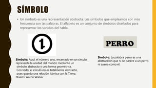 SÍMBOLO
• Un símbolo es una representación abstracta. Los símbolos que empleamos con más
frecuencia son las palabras. El alfabeto es un conjunto de símbolos diseñados para
representar los sonidos del habla.
Símbolo: Aquí, el número uno, encerrado en un círculo,
representa la unidad del mundo mediante un
símbolo abstracto y una forma geométrica.
Con todo, el círculo no es totalmente abstracto,
pues guarda una relación icónica con la Tierra.
Diseño: Aaron Walser
Símbolo: La palabra perro es una
abstracción que ni se parece a un perro
ni suena como él.
 