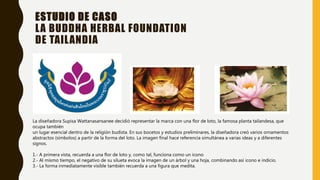 ESTUDIO DE CASO
LA BUDDHA HERBAL FOUNDATION
DE TAILANDIA
La diseñadora Supisa Wattanasansanee decidió representar la marca con una flor de loto, la famosa planta tailandesa, que
ocupa también
un lugar esencial dentro de la religión budista. En sus bocetos y estudios preliminares, la diseñadora creó varios ornamentos
abstractos (símbolos) a partir de la forma del loto. La imagen final hace referencia simultánea a varias ideas y a diferentes
signos.
1.- A primera vista, recuerda a una flor de loto y, como tal, funciona como un icono
2.- Al mismo tiempo, el negativo de su silueta evoca la imagen de un árbol y una hoja, combinando así icono e indicio.
3.- La forma inmediatamente visible también recuerda a una figura que medita.
 