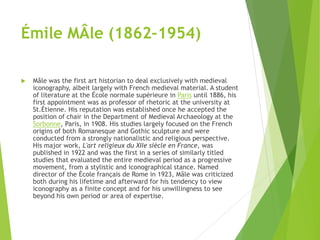 Émile MÂle (1862–1954)
 Mâle was the first art historian to deal exclusively with medieval
iconography, albeit largely with French medieval material. A student
of literature at the École normale supérieure in Paris until 1886, his
first appointment was as professor of rhetoric at the university at
St.Étienne. His reputation was established once he accepted the
position of chair in the Department of Medieval Archaeology at the
Sorbonne, Paris, in 1908. His studies largely focused on the French
origins of both Romanesque and Gothic sculpture and were
conducted from a strongly nationalistic and religious perspective.
His major work, L'art religieux du XIIe siècle en France, was
published in 1922 and was the first in a series of similarly titled
studies that evaluated the entire medieval period as a progressive
movement, from a stylistic and iconographical stance. Named
director of the École français de Rome in 1923, Mâle was criticized
both during his lifetime and afterward for his tendency to view
iconography as a finite concept and for his unwillingness to see
beyond his own period or area of expertise.
 