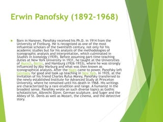 Erwin Panofsky (1892–1968)
 Born in Hanover, Panofsky received his Ph.D. in 1914 from the
University of Freiburg. He is recognized as one of the most
influential scholars of the twentieth century, not only for his
academic studies but for his analysis of the methodologies of
iconographic analysis and interpretation, which culminated in
Studies in Iconology (1939). Before assuming part-time teaching
duties at New York University in 1931, he taught at the Universities
of Munich, Berlin, and Hamburg (1926–1933), where he was strongly
influenced by Aby Warburg and what was then known as
iconographical analysis. After the Nazis came to power, Panofsky left
Germany for good and took up teaching in New York. In 1935, at the
invitation of his friend Charles Rufus Morey, Panofsky transferred to
the newly established Institute for Advanced Study at Princeton
University, where he remained until his death in 1968. His writings
are characterized by a rare erudition and range. A humanist in the
broadest sense, Panofsky wrote on such diverse topics as Gothic
scholasticism, Albrecht Dürer, German sculpture, and Suger and the
Abbey of St. Denis as well as Mozart, the cinema, and the detective
story.
 