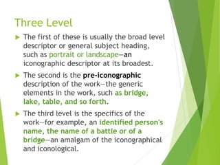 Three Level
 The first of these is usually the broad level
descriptor or general subject heading,
such as portrait or landscape—an
iconographic descriptor at its broadest.
 The second is the pre-iconographic
description of the work—the generic
elements in the work, such as bridge,
lake, table, and so forth.
 The third level is the specifics of the
work—for example, an identified person's
name, the name of a battle or of a
bridge—an amalgam of the iconographical
and iconological.
 