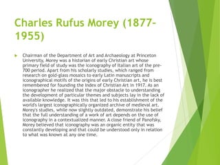Charles Rufus Morey (1877–
1955)
 Chairman of the Department of Art and Archaeology at Princeton
University, Morey was a historian of early Christian art whose
primary field of study was the iconography of Italian art of the pre-
700 period. Apart from his scholarly studies, which ranged from
research on gold-glass mosaics to early Latin manuscripts and
iconographical motifs of the origins of early Christian art, he is best
remembered for founding the Index of Christian Art in 1917. As an
iconographer he realized that the major obstacle to understanding
the development of particular themes and subjects lay in the lack of
available knowledge. It was this that led to his establishment of the
world's largest iconographically organized archive of medieval art.
Morey's studies, while now slightly outdated, demonstrate his belief
that the full understanding of a work of art depends on the use of
iconography in a contextualized manner. A close friend of Panofsky,
Morey believed that iconography was an organic entity that was
constantly developing and that could be understood only in relation
to what was known at any one time.
 