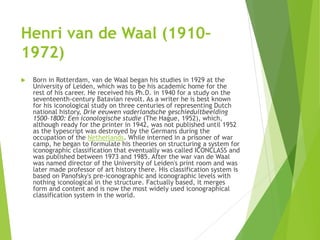 Henri van de Waal (1910–
1972)
 Born in Rotterdam, van de Waal began his studies in 1929 at the
University of Leiden, which was to be his academic home for the
rest of his career. He received his Ph.D. in 1940 for a study on the
seventeenth-century Batavian revolt. As a writer he is best known
for his iconological study on three centuries of representing Dutch
national history, Drie eeuwen vaderlandsche geschieduitbeelding
1500–1800: Een iconologische studie (The Hague, 1952), which,
although ready for the printer in 1942, was not published until 1952
as the typescript was destroyed by the Germans during the
occupation of the Netherlands. While interned in a prisoner of war
camp, he began to formulate his theories on structuring a system for
iconographic classification that eventually was called ICONCLASS and
was published between 1973 and 1985. After the war van de Waal
was named director of the University of Leiden's print room and was
later made professor of art history there. His classification system is
based on Panofsky's pre-iconographic and iconographic levels with
nothing iconological in the structure. Factually based, it merges
form and content and is now the most widely used iconographical
classification system in the world.
 