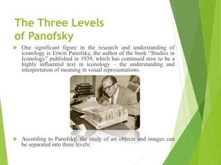The Three Levels
of Panofsky
 One significant figure in the research and understanding of
iconology is Erwin Panofsky, the author of the book “Studies in
Iconology” published in 1939, which has continued now to be a
highly influential text in iconology – the understanding and
interpretation of meaning in visual representations.
 According to Panofsky, the study of art objects and images can
be separated into three levels:
 