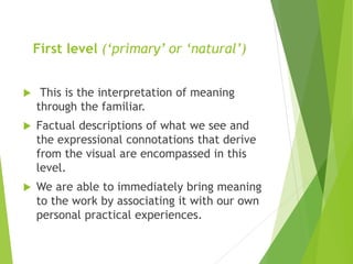 First level (‘primary’ or ‘natural’)
 This is the interpretation of meaning
through the familiar.
 Factual descriptions of what we see and
the expressional connotations that derive
from the visual are encompassed in this
level.
 We are able to immediately bring meaning
to the work by associating it with our own
personal practical experiences.
 