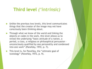 Third level (‘intrinsic)
 Unlike the previous two levels, this level communicates
things that the creator of the image may not have
consciously been thinking about.
 Through what we know of the world and linking the
objects or codes in the work, this level allows us to
reveal the underlying “basic attitude of a nation, a
period, a class, a religious or philosophical persuasion –
unconsciously qualified by one personality and condensed
into one work” (Panofsky, 1972, p. 7).
 This level is, for Panofsky, the “ultimate goal of
iconology” (Panofsky, 1972, p. 9).
 