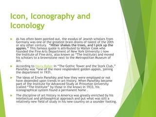 Icon, Iconography and
Iconology
 As has often been pointed out, the exodus of Jewish scholars from
Germany was one of the greatest brain drains of talent of the 20th
or any other century. “Hitler shakes the trees, and I pick up the
apples.” This famous quote is attributed to Walter Cook who
founded the Fine Arts Department of New York University ( now
the Institute of Fine Arts, also known as “The Institute) and moved
his scholars to a brownstone next to the Metropolitan Museum of
Art.
 According to Harry Bober in “The Gothic Tower and the Stork Club,”
Panofsky was “one of the more resplendent golden apples, joining
the department in 1931.
 The ideas of Erwin Panofsky and how they were employed or not
have depended upon trends in art history. When Panofsky became
part of the Institute for Advanced Study at Princeton University
(called “The Institute” by those in the know) in 1933, his
iconographical system found a permanent home .
 The discipline of art history in America was greatly enriched by his
intellectual and philosophical approach and put what was still a
relatively new field of study in his new country on a sounder footing.
 