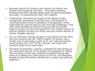  Because many of its scholars were Jewish, art history was
hunted from Europe by the Nazis. They fled to America,
bringing with them concepts based upon European philosophy
that were ill-understood by their new students.
 Traditionally, the American version of his signature idea:
iconography, was greatly simplified into a clunky game of
matching symbols (icon) to symbolism (iconography), while
neglecting the cultural basis for the meanings (iconology). That
said, when Panofsky arrived at Princeton with his Kantian-
inspired system, he met with opposition from another branch of
Kantian thought–formalist art history and yet another bastion of
artistic thought, Marxism.
 For art historians, Marxist thought or the assertion of Karl Marx
that the economy was the “secret engine” of society, was a
fruitful way of examining a work of art, for a Marxist analysis
would remove the “veil” of the “natural” and reveal the
economic basis of the work itself.
 Formalist art historians, however, preferred to look directly at
the work itself and not at the society that produced it. Rather
than thinking of these two methods as complementing each
other or as adding to a fuller picture of the art, the discipline
tended to place Formalism and Marxism as polar (and political)
opposites.
 