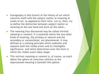  Iconography is that branch of the history of art which
concerns itself with the subject matter or meaning of
works of art, as opposed to their form. Let us, then, try
to define the distinction between subject matter or
meaning on the one hand and form on the other…
 The meaning thus discovered may be called intrinsic
meaning or content; it is essential where the two other
kinds of meaning, the primary or natural and the
secondary or conventional, are phenomenal. It may
defined as a unifying principle which underlies and
explains both the visible event and its intelligible
significance, and which determines even the form in
which the visible event takes shape.
 This intrinsic meaning or content is, of course, as much
above the sphere of conscious volitions as the
expressional meaning is beneath this sphere.
 