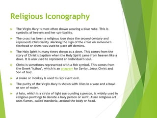 Religious Iconography
 The Virgin Mary is most often shown wearing a blue robe. This is
symbolic of heaven and her spirituality.
 The cross has been a religious icon since the second century and
represents Christianity. Marking the sign of the cross on someone’s
forehead or chest was used to ward off demons.
 The Holy Spirit is many times shown as a dove. This comes from the
story of Christ’s baptism when the Holy Spirit came from heaven like a
dove. It is also used to represent an individual’s soul.
 Christ is sometimes represented with a fish symbol. This comes from
the Greek "icthus", which is an anagram for Savior, Jesus Christ and
Son of God.
 A snake or monkey is used to represent evil.
 The purity of the Virgin Mary is shown with lilies in a vase and a bowl
or urn of water.
 A halo, which is a circle of light surrounding a person, is widely used in
religious paintings to denote a holy person or saint. Asian religious art
uses flames, called mandorla, around the body or head.
 