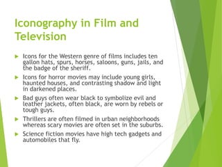 Iconography in Film and
Television
 Icons for the Western genre of films includes ten
gallon hats, spurs, horses, saloons, guns, jails, and
the badge of the sheriff.
 Icons for horror movies may include young girls,
haunted houses, and contrasting shadow and light
in darkened places.
 Bad guys often wear black to symbolize evil and
leather jackets, often black, are worn by rebels or
tough guys.
 Thrillers are often filmed in urban neighborhoods
whereas scary movies are often set in the suburbs.
 Science fiction movies have high tech gadgets and
automobiles that fly.
 