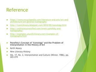 Reference
 https://www.encyclopedia.com/literature-and-arts/art-and-
architecture/art-general/iconography
 http://iconictheory.blogspot.com/2010/05/iconology.html
 http://arthistoryunstuffed.com/erwin-panofsky-and-
iconography/
 http://examples.yourdictionary.com/examples-of-
iconography.html
 Panofsky's Concept of "Iconology" and the Problem of
Interpretation in the History of Art
 Keith Moxey
 New Literary History
 Vol. 17, No. 2, Interpretation and Culture (Winter, 1986), pp.
265-274
 