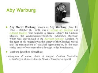 Aby Warburg
 Aby Moritz Warburg, known as Aby Warburg (June 13,
1866 – October 26, 1929), was a German art historian and
cultural theorist who founded a private Library for Cultural
Studies, the Kulturwissenschaftliche Bibliothek Warburg,
which was later moved to the Warburg Institute, London. At
the heart of his research was the legacy of the Classical World,
and the transmission of classical representation, in the most
varied areas of western culture through to the Renaissance.
 Warburg described himself as:
Amburghese di cuore, ebreo di sangue, d'anima Fiorentino
(Hamburger at heart, Jew by blood, Florentine in spirit)
 