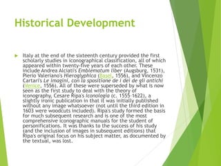 Historical Development
 Italy at the end of the sixteenth century provided the first
scholarly studies in iconographical classification, all of which
appeared within twenty-five years of each other. These
include Andrea Alciati's Emblematum liber (Augsburg, 1531),
Pierio Valeriano's Hieroglyphica (Basel, 1556), and Vincenzo
Cartari's Le imagini, con la spositione de i dei de gli antichi
(Venice, 1556). All of these were superseded by what is now
seen as the first study to deal with the theory of
iconography, Cesare Ripa's Iconologia (c. 1555–1622), a
slightly ironic publication in that it was initially published
without any image whatsoever (not until the third edition in
1603 were woodcuts included). Ripa's study formed the basis
for much subsequent research and is one of the most
comprehensive iconographic manuals for the student of
personifications. It was thanks to the success of his study
(and the inclusion of images in subsequent editions) that
Ripa's original focus on his subject matter, as documented by
the textual, was lost.
 