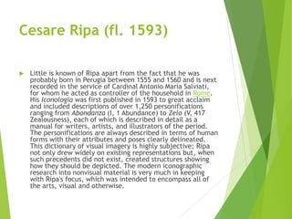 Cesare Ripa (fl. 1593)
 Little is known of Ripa apart from the fact that he was
probably born in Perugia between 1555 and 1560 and is next
recorded in the service of Cardinal Antonio Maria Salviati,
for whom he acted as controller of the household in Rome.
His Iconologia was first published in 1593 to great acclaim
and included descriptions of over 1,250 personifications
ranging from Abondanza (I, 1 Abundance) to Zelo (V, 417
Zealousness), each of which is described in detail as a
manual for writers, artists, and illustrators of the period.
The personifications are always described in terms of human
forms with their attributes and poses clearly delineated.
This dictionary of visual imagery is highly subjective; Ripa
not only drew widely on existing representations but, when
such precedents did not exist, created structures showing
how they should be depicted. The modern iconographic
research into nonvisual material is very much in keeping
with Ripa's focus, which was intended to encompass all of
the arts, visual and otherwise.
 