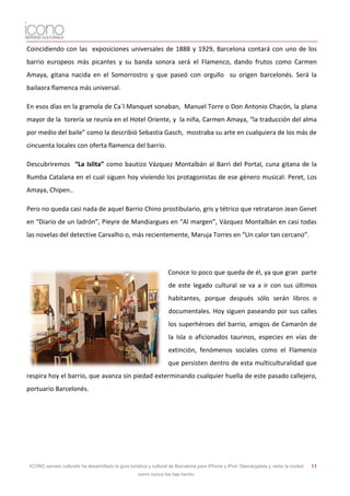 Coincidiendo con las exposiciones universales de 1888 y 1929, Barcelona contará con uno de los
barrio europeos más picantes y su banda sonora será el Flamenco, dando frutos como Carmen
Amaya, gitana nacida en el Somorrostro y que paseó con orgullo su origen barcelonés. Será la
bailaora flamenca más universal.

En esos días en la gramola de Ca´l Manquet sonaban, Manuel Torre o Don Antonio Chacón, la plana
mayor de la torería se reunía en el Hotel Oriente, y la niña, Carmen Amaya, “la traducción del alma
por medio del baile” como la describió Sebastia Gasch, mostraba su arte en cualquiera de los más de
cincuenta locales con oferta flamenca del barrio.

Descubriremos “La Islita” como bautizo Vázquez Montalbán al Barri del Portal, cuna gitana de la
Rumba Catalana en el cual siguen hoy viviendo los protagonistas de ese género musical: Peret, Los
Amaya, Chipen..

Pero no queda casi nada de aquel Barrio Chino prostibulario, gris y tétrico que retrataron Jean Genet
en “Diario de un ladrón”, Pieyre de Mandiargues en “Al margen”, Vázquez Montalbán en casi todas
las novelas del detective Carvalho o, más recientemente, Maruja Torres en “Un calor tan cercano”.




                                                                    Conoce lo poco que queda de él, ya que gran parte
                                                                    de este legado cultural se va a ir con sus últimos
                                                                    habitantes, porque después sólo serán libros o
                                                                    documentales. Hoy siguen paseando por sus calles
                                                                    los superhéroes del barrio, amigos de Camarón de
                                                                    la Isla o aficionados taurinos, especies en vías de
                                                                    extinción, fenómenos sociales como el Flamenco
                                                                    que persisten dentro de esta multiculturalidad que
respira hoy el barrio, que avanza sin piedad exterminando cualquier huella de este pasado callejero,
portuario Barcelonés.




 ICONO serveis culturals ha desarrollado la guía turística y cultural de Barcelona para iPhone y iPod. Descárgatela y visita la ciudad   11
                                                     como nunca los has hecho.
 
