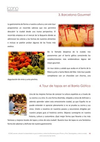 3. Barcelona Gourmet

La gastronomía da forma a nuestra cultura y con este tour
proponemos un recorrido sabroso que nos permitirá
descubrir la ciudad desde una nueva perspectiva. El
recorrido empieza en el mercat de la Boquería dónde se
admiraran los colores y las formas de nuestros alimentos
e incluso se podrán probar algunas de las frutas más
exótica.

                                                                   De la llamada despensa de la ciudad, nos
                                                                   pasearemos por el barrio gótico conociendo los
                                                                   establecimientos más emblemáticos dignos del
                                                                   mejor gourmet.

                                                                   Un tour dulce y salado que acaba en el barrio de la
                                                                   Ribera junto a Santa María del Mar. Este tour puede
                                                                   completarse con un chocolate con churros, una
degustación de vinos y unos pinchos.


                                                     4. Tour de tapas en el Barrio Gótico

                                    Una de las mejores formas de conocer la cultura española es a través de
                                    su cocina y su vino. Es una forma divertida, relajada y única de disfrutar y
                                    además aprender sobre esta emocionante ciudad, ya que España no se
                                    puede entender ni apreciar plenamente si no se prueba su cocina y sus
                                    vinos. Únete a nosotros en nuestros paseos y excursiones dirigidas por
                                    nuestro propio guía al histórico centro. Déjanos sumergirte en nuestra
                                    historia, cultura y costumbres ¡Qué mejor forma que llevarte a los más
famosos y mejores locales de tapas y vinos de esta ciudad!. Nuestro tour de tapas es una fantástica
forma de saborear y disfrutar de nuestra gastronomía



 ICONO serveis culturals ha desarrollado la guía turística y cultural de Barcelona para iPhone y iPod. Descárgatela y visita la ciudad   16
                                                     como nunca los has hecho.
 